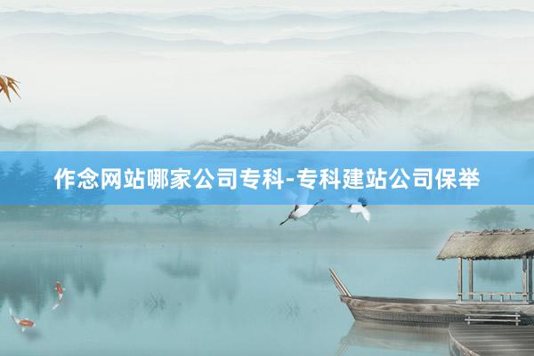 作念网站哪家公司专科-专科建站公司保举