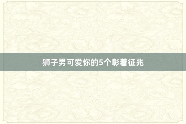 狮子男可爱你的5个彰着征兆